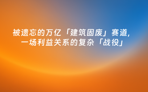 被遗忘的万亿「建筑固废」赛道，一场利益关系的复杂「战役」